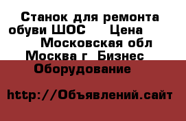 Станок для ремонта обуви ШОС-1 › Цена ­ 26 800 - Московская обл., Москва г. Бизнес » Оборудование   
